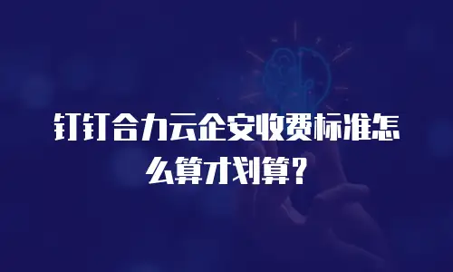 钉钉合力云企安收费标准怎么算才划算？