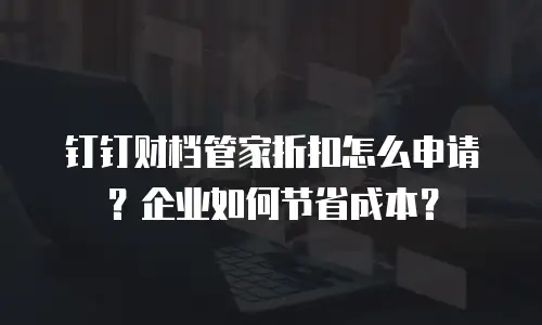钉钉财档管家折扣怎么申请？企业如何节省成本？