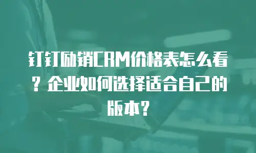 钉钉励销CRM价格表怎么看？企业如何选择适合自己的版本？