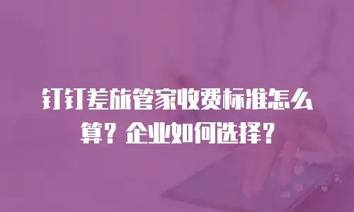 钉钉差旅管家收费标准怎么算？企业如何选择？