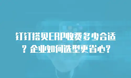 钉钉搭贝ERP收费多少合适？企业如何选型更省心？