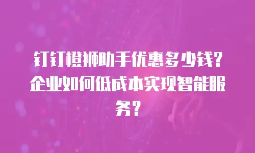 钉钉橙狮助手优惠多少钱？企业如何低成本实现智能服务？