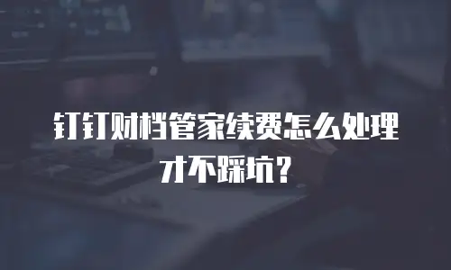钉钉财档管家续费怎么处理才不踩坑？