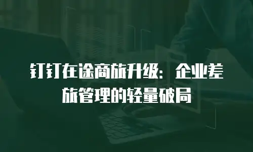 钉钉在途商旅升级：企业差旅管理的轻量破局