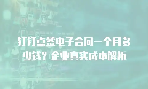 钉钉点签电子合同一个月多少钱？企业真实成本解析