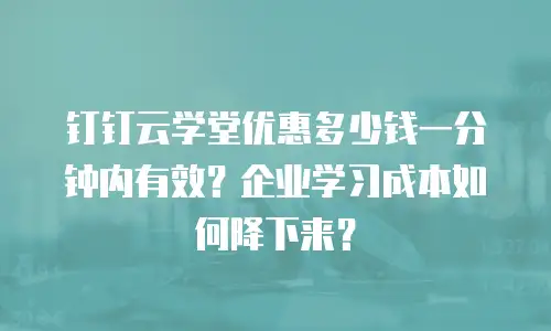 钉钉云学堂优惠多少钱一分钟内有效？企业学习成本如何降下来？