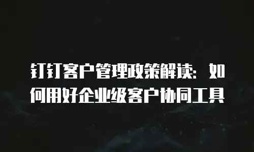 钉钉客户管理政策解读：如何用好企业级客户协同工具