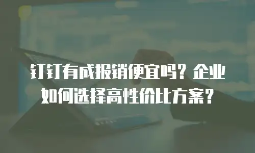 钉钉有成报销便宜吗？企业如何选择高性价比方案？