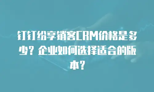 钉钉纷享销客CRM价格是多少？企业如何选择适合的版本？