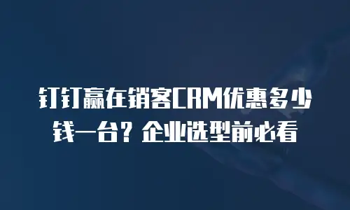钉钉赢在销客CRM优惠多少钱一台？企业选型前必看