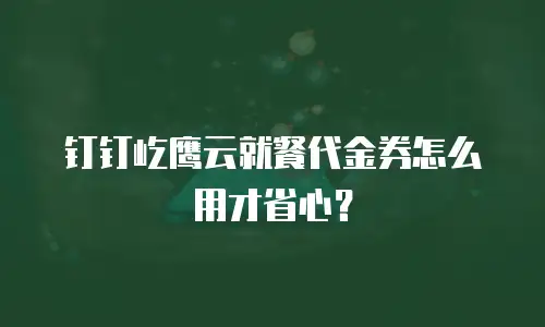 钉钉屹鹰云就餐代金券怎么用才省心？