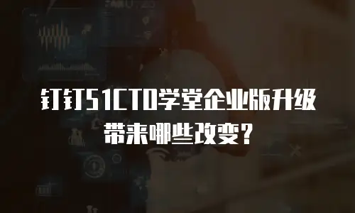 钉钉51CTO学堂企业版升级带来哪些改变？