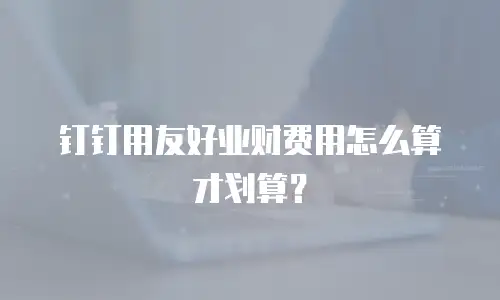 钉钉用友好业财费用怎么算才划算？
