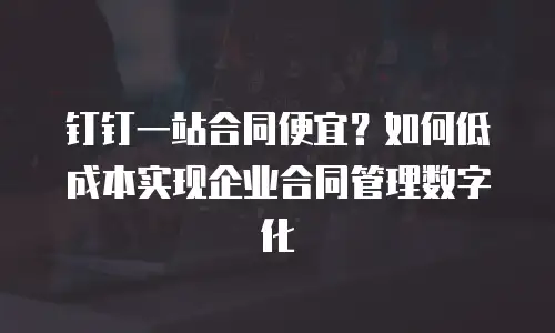 钉钉一站合同便宜？如何低成本实现企业合同管理数字化