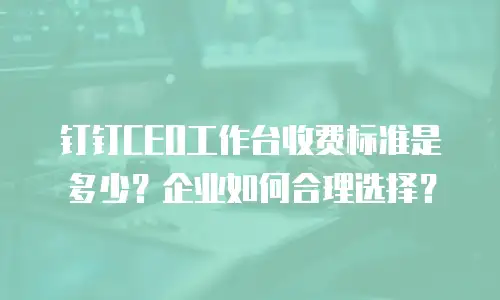 钉钉CEO工作台收费标准是多少？企业如何合理选择？