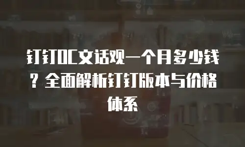 钉钉OC文话观一个月多少钱？全面解析钉钉版本与价格体系