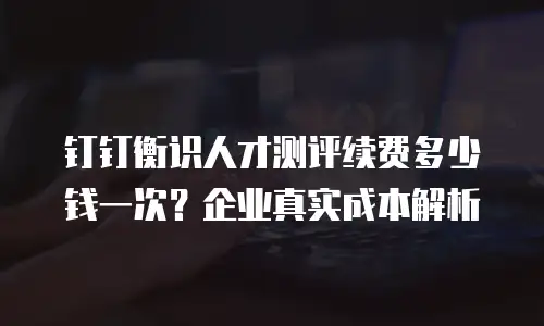 钉钉衡识人才测评续费多少钱一次？企业真实成本解析