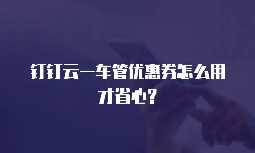 钉钉云一车管优惠券怎么用才省心？