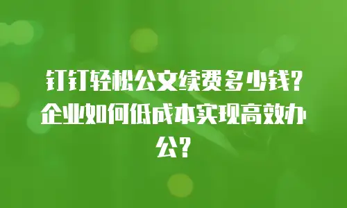 钉钉轻松公文续费多少钱？企业如何低成本实现高效办公？
