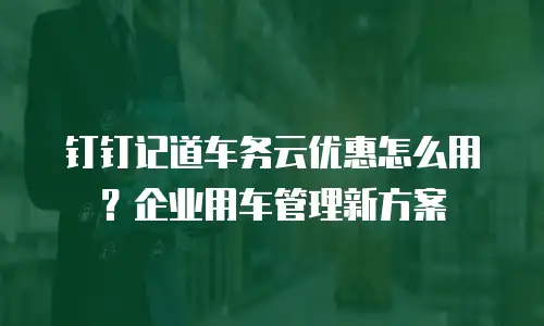 钉钉记道车务云优惠怎么用？企业用车管理新方案