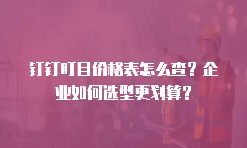 钉钉盯目价格表怎么查？企业如何选型更划算？