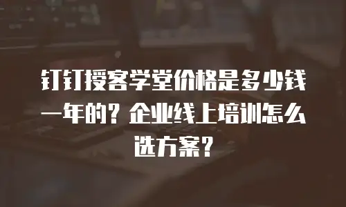 钉钉授客学堂价格是多少钱一年的？企业线上培训怎么选方案？