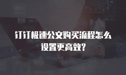 钉钉极速公文购买流程怎么设置更高效？