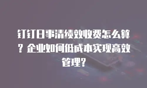 钉钉日事清绩效收费怎么算？企业如何低成本实现高效管理？