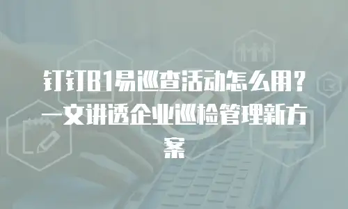钉钉B1易巡查活动怎么用？一文讲透企业巡检管理新方案
