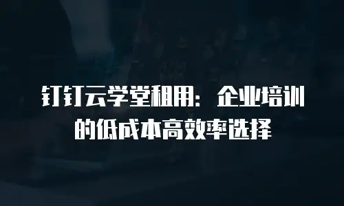 钉钉云学堂租用：企业培训的低成本高效率选择