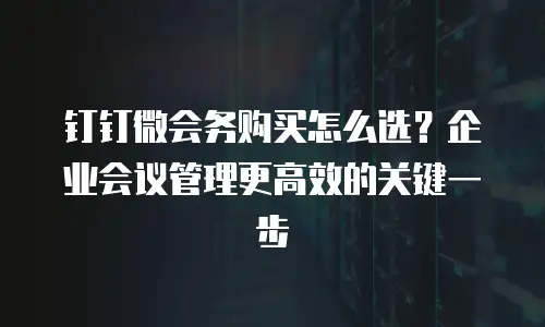 钉钉微会务购买怎么选？企业会议管理更高效的关键一步