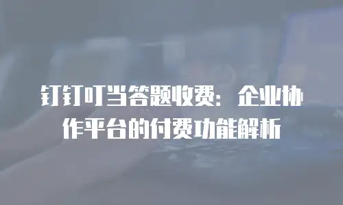 钉钉叮当答题收费：企业协作平台的付费功能解析