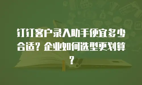 钉钉客户录入助手便宜多少合适？企业如何选型更划算？