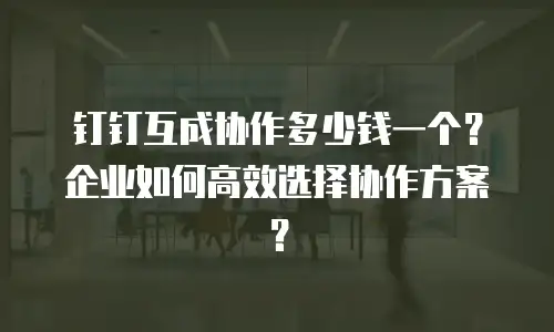 钉钉互成协作多少钱一个？企业如何高效选择协作方案？