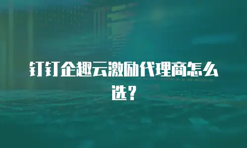 钉钉企趣云激励代理商怎么选？