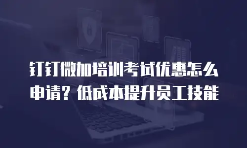 钉钉微加培训考试优惠怎么申请？低成本提升员工技能