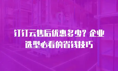 钉钉云售后优惠多少？企业选型必看的省钱技巧