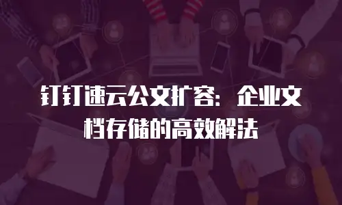 钉钉速云公文扩容：企业文档存储的高效解法