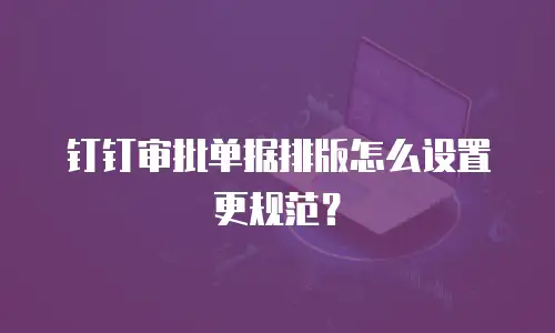 钉钉审批单据排版怎么设置更规范？
