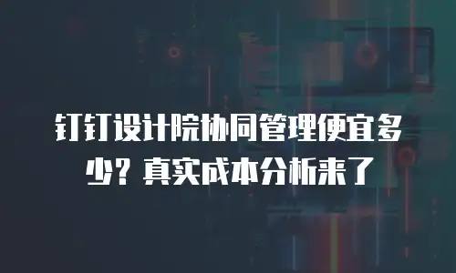 钉钉设计院协同管理便宜多少？真实成本分析来了