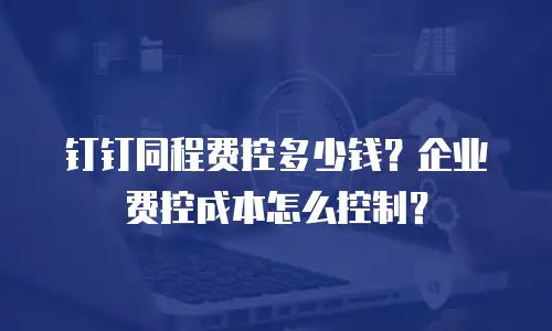 钉钉同程费控多少钱？企业费控成本怎么控制？