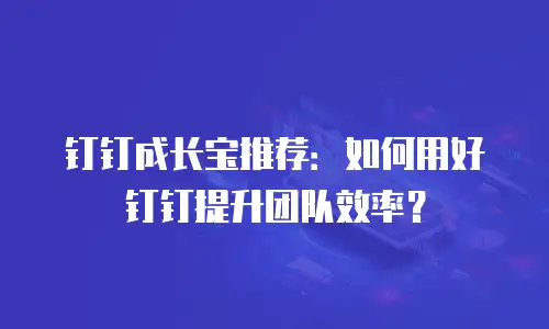 钉钉成长宝推荐：如何用好钉钉提升团队效率？