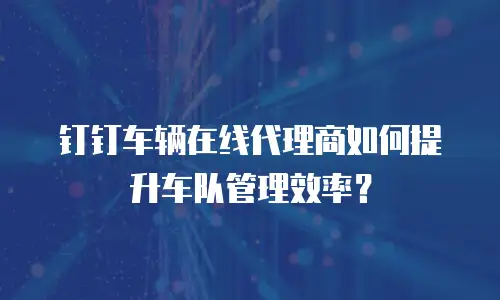 钉钉车辆在线代理商如何提升车队管理效率？