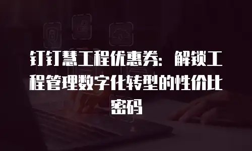 钉钉慧工程优惠券：解锁工程管理数字化转型的性价比密码