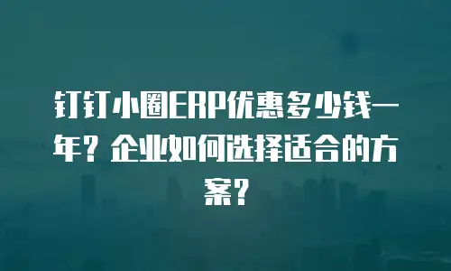 钉钉小圈ERP优惠多少钱一年？企业如何选择适合的方案？