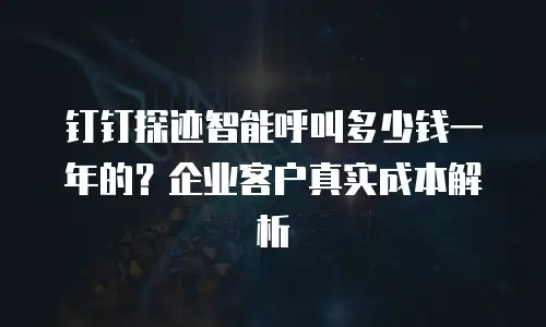 钉钉探迹智能呼叫多少钱一年的？企业客户真实成本解析