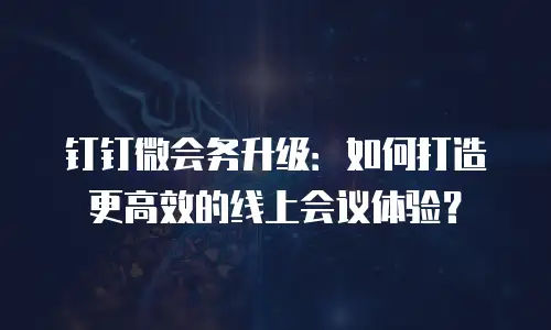钉钉微会务升级：如何打造更高效的线上会议体验？