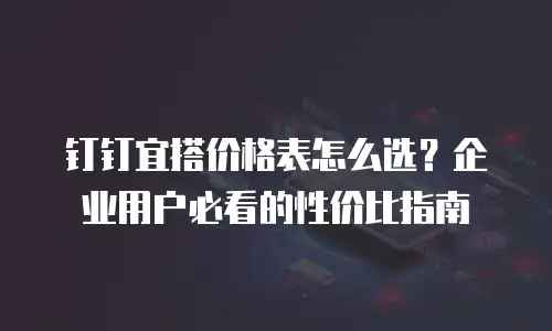 钉钉宜搭价格表怎么选？企业用户必看的性价比指南