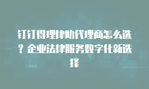 钉钉得理律助代理商怎么选？企业法律服务数字化新选择
