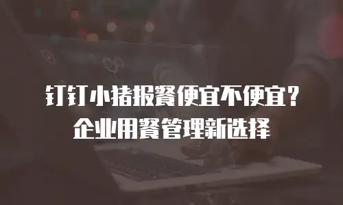 钉钉小猪报餐便宜不便宜？企业用餐管理新选择